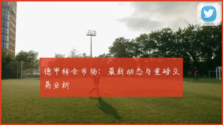 德甲转会市场：最新动态与重磅交易分析