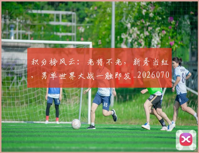 积分榜风云:老将不老,新秀当红,男单世界大战一触即发_20260708195615_20260802170046