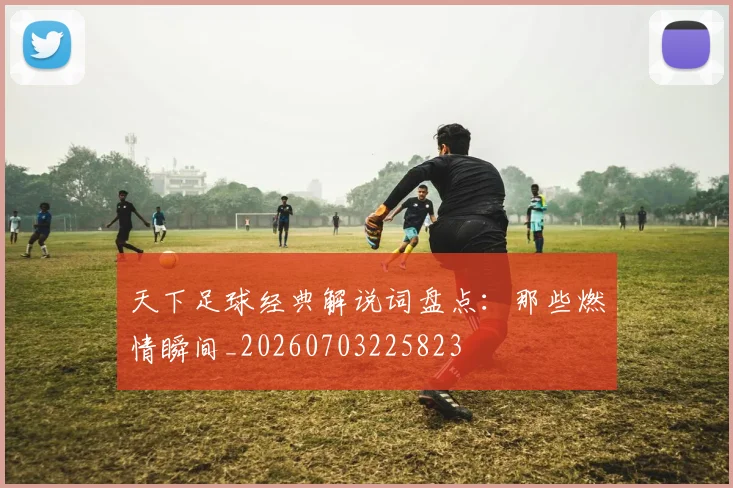 天下足球经典解说词盘点：那些燃情瞬间_20260703225823