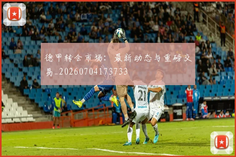 德甲转会市场：最新动态与重磅交易_20260704173733