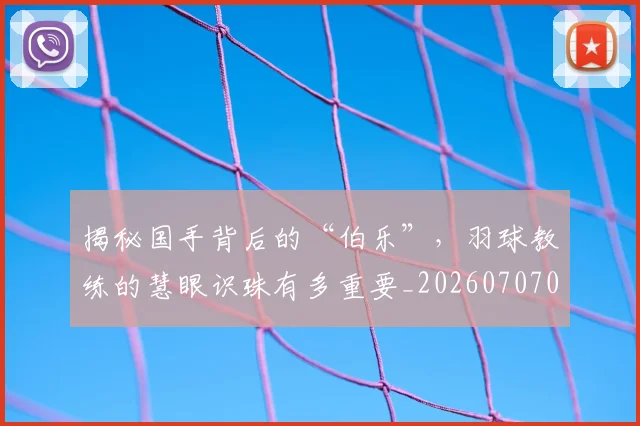 揭秘国手背后的“伯乐”，羽球教练的慧眼识珠有多重要_20260707015742