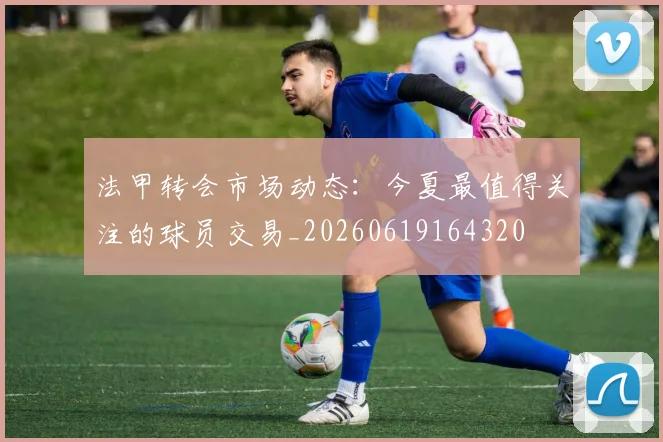 法甲转会市场动态:今夏最值得关注的球员交易_20260619164320