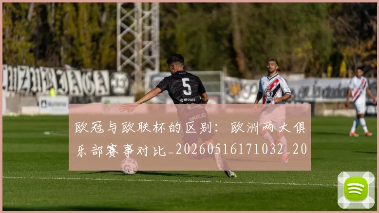 欧冠与欧联杯的区别：欧洲两大俱乐部赛事对比_20260516171032_20260707150104