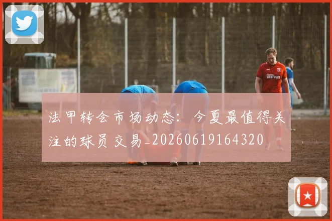 法甲转会市场动态:今夏最值得关注的球员交易_20260619164320