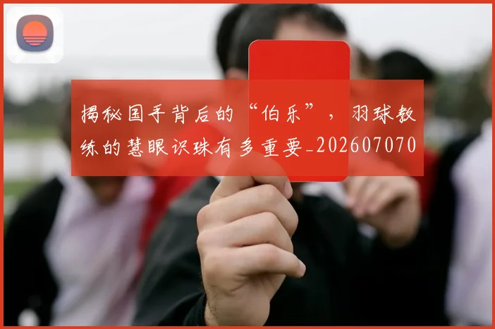 揭秘国手背后的“伯乐”，羽球教练的慧眼识珠有多重要_20260707015742